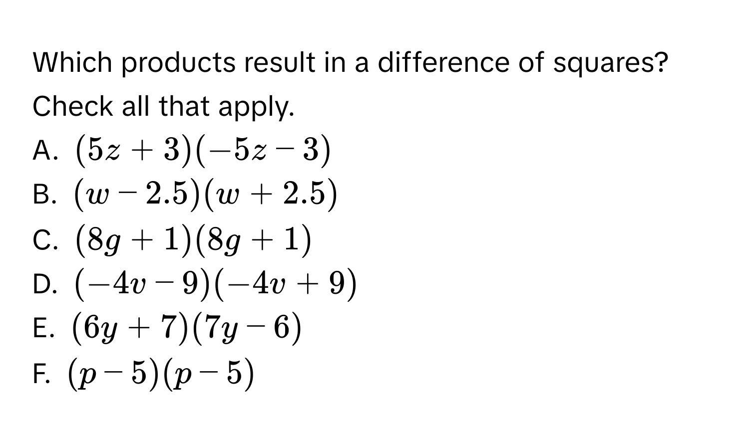 Which products result in a difference of squares? Check all that apply. 
A. (5z+3)(-5z-3)
B. (w-2.5)(w+2.5)
C. (8g+1)(8g+1)
D. (-4v-9)(-4v+9)
E. (6y+7)(7y-6)
F. (p-5)(p-5)