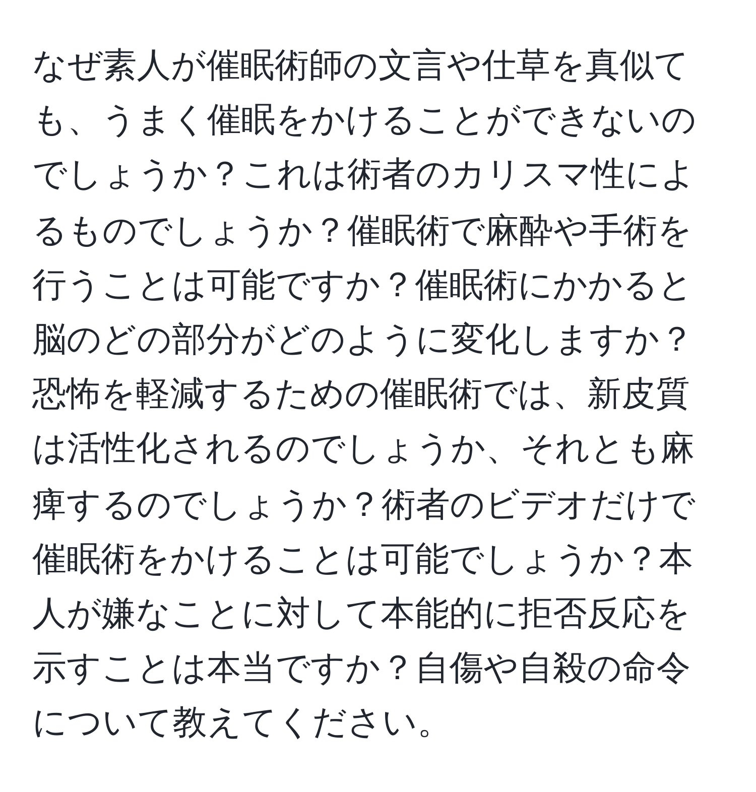 なぜ素人が催眠術師の文言や仕草を真似ても、うまく催眠をかけることができないのでしょうか？これは術者のカリスマ性によるものでしょうか？催眠術で麻酔や手術を行うことは可能ですか？催眠術にかかると脳のどの部分がどのように変化しますか？恐怖を軽減するための催眠術では、新皮質は活性化されるのでしょうか、それとも麻痺するのでしょうか？術者のビデオだけで催眠術をかけることは可能でしょうか？本人が嫌なことに対して本能的に拒否反応を示すことは本当ですか？自傷や自殺の命令について教えてください。