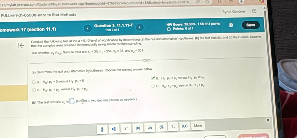 ps://mylab.pearson.com/Student/PlayerHomework.aspx?homeworkld=676699514&questionld=1&flushed=false&cid=788078..
-PULLM-1-01-05008-Intro to Stat Methods Ryndi Gentner
omework 17 (section 11 1) < Question 3, 11.1.11-T Part 2 of 4 HW Score:  39.38%, 1.58 of 4 points Save
Points: 0 of 1
Conduct the following test at the alpha =0.10 level of significance by determining (a) the null and alternative hypotheses, (b) the test statistic, and (c) the P -value. Assume
that the samples were obtained independently using simple random sampling
Test whether p_1!= p_2. Sample data are x_1=30, n_1=254, x_2=38 , and n_2=301. 
(a) Determine the null and alternative hypotheses. Choose the correct answer below
A. H_0:p_1=0 versus H_1:p_1=0 B. H_0:p_1=p_2 versus H_1:p_1!= p_2
D.
C. H_0:p_1=p_2 versus H_1:p_1 H_0:p_1=p_2 versus H_1:rho _1>rho _2
(b) The test statistic z_0 IS □ (Round to two decimal places as needed )
×
 □ /□   8 n/n  □^(□) |□ | sqrt(□ ) sqrt[3](8) Ⅱ. (1,1) More