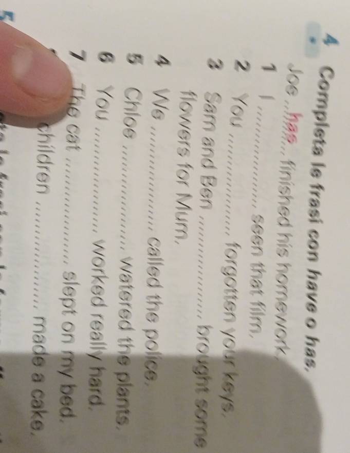 Completa le frasi con have o has. 
Joe .. has... finished his homework. 
..... 
seen that film. 
2 You ............... forgotten your keys. 
3 Sam and Ben .................... brought some 
flowers for Mum. 
4 Ws ............... called the police. 
5 Chlos ................ watered the plants. 
6 You .................. worked really hard. 
7 The cat ....................... slept on my bed. 
children ..................... made a cake.