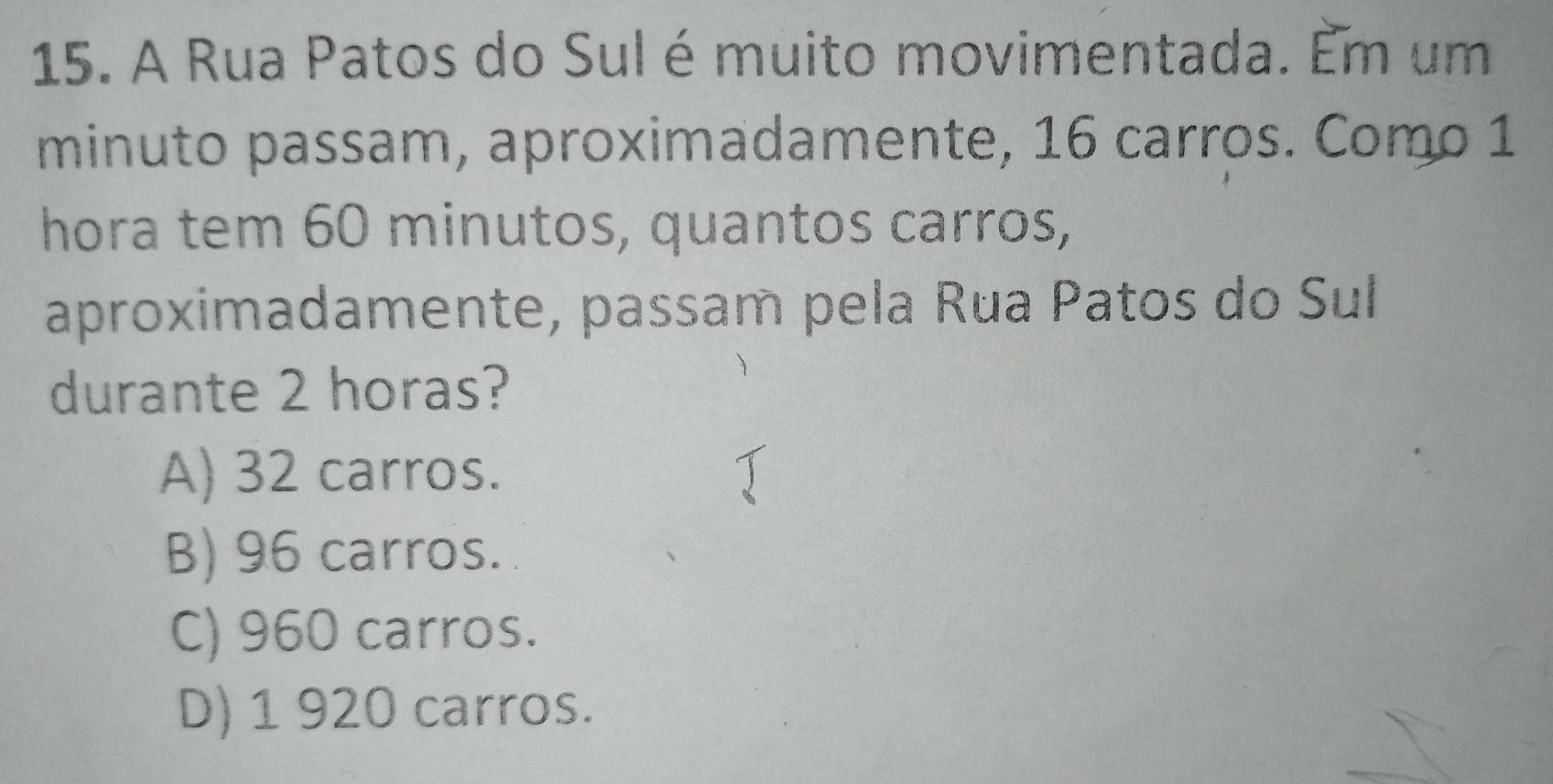 A Rua Patos do Sul é muito movimentada. Em um
minuto passam, aproximadamente, 16 carros. Como 1
hora tem 60 minutos, quantos carros,
aproximadamente, passam pela Rua Patos do Sul
durante 2 horas?
A) 32 carros.
B) 96 carros.
C) 960 carros.
D) 1 920 carros.