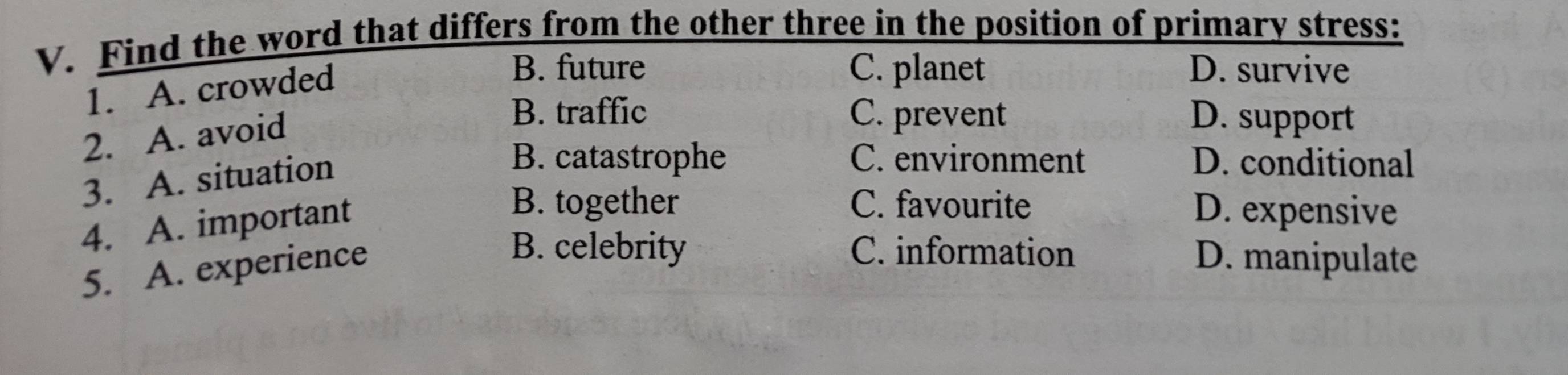 Find the word that differs from the other three in the position of primary stress:
1. A. crowded
B. future C. planet D. survive
2. A. avoid
B. traffic C. prevent D. support
3. A. situation
B. catastrophe C. environment D. conditional
4. A. important
B. together C. favourite D. expensive
5. A. experience
B. celebrity C. information D. manipulate