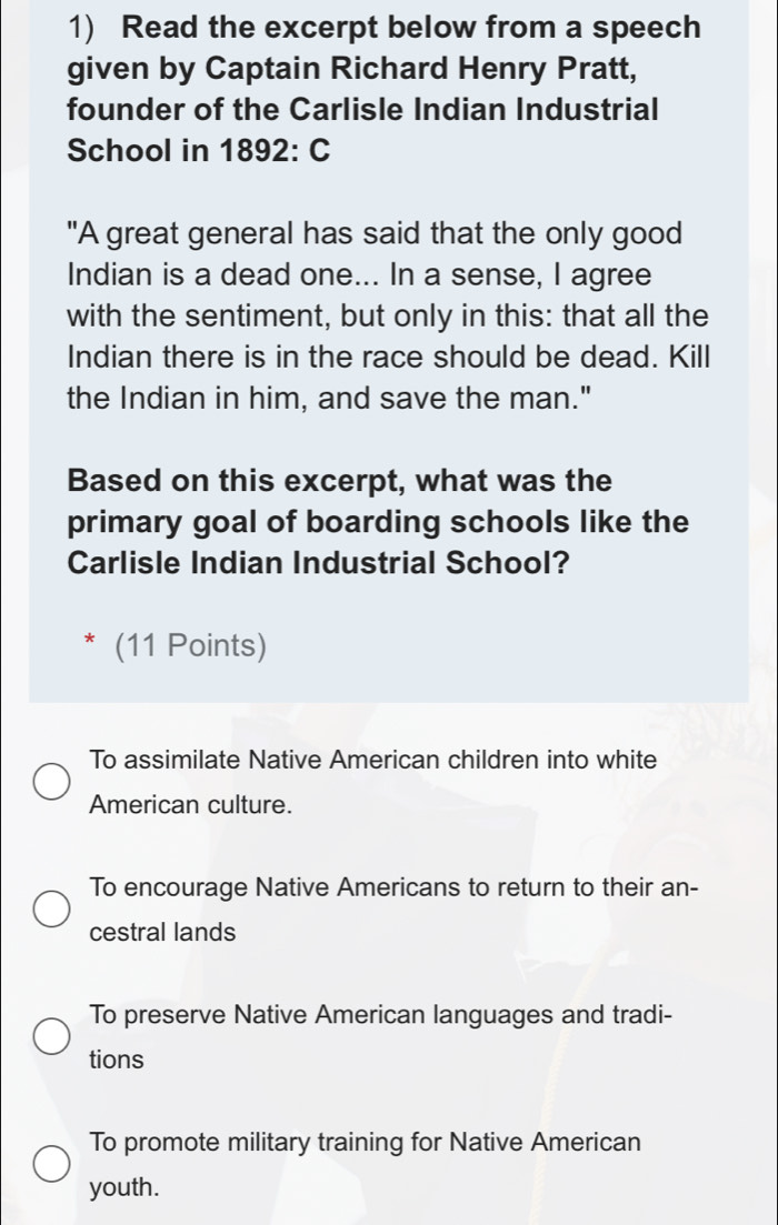 Read the excerpt below from a speech
given by Captain Richard Henry Pratt,
founder of the Carlisle Indian Industrial
School in 1892: C
"A great general has said that the only good
Indian is a dead one... In a sense, I agree
with the sentiment, but only in this: that all the
Indian there is in the race should be dead. Kill
the Indian in him, and save the man."
Based on this excerpt, what was the
primary goal of boarding schools like the
Carlisle Indian Industrial School?
* (11 Points)
To assimilate Native American children into white
American culture.
To encourage Native Americans to return to their an-
cestral lands
To preserve Native American languages and tradi-
tions
To promote military training for Native American
youth.