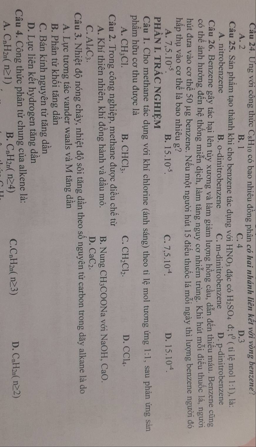 Ưng với công thức C_8H_10 có bao nhiêu đồng phân có hai nhánh liên kết với vòng benzene?
A. 2 B. 1 C. 4 D.3
Câu 25. Sản phẩm tạo thành khi cho benzene tác dụng với HNO_3 đặc có H_2SO_4 đ; t^0 ( ti lệ mol 1:1) , là:
A. nitrobenzene B. o-dinitrobenzene C. m-dinitrobenzene D. p-dinitrobenzene
Câu 26. Benzene gây tác hại lên tủy xương và làm giảm lượng hồng cầu, dẫn đến thiếu máu. Benzene cũng
có thể ảnh hưởng đến hệ thống miễn dịch, làm tăng nguy cơ nhiễm trùng. Khi hút mỗi điều thuốc lá, người
hút đưa vào cơ thể 50 μg benzene. Nếu một người hút 15 điểu thuốc lá mỗi ngày thì lượng benzene người đó
hấp thụ vào cơ thể là bao nhiêu g?
A. 7,5.10^(-5). B. 15.10^(-5). C. 7,5.10^(-4). D. 15.10^(-4).
PHÀN I. TRÁC NGHIỆM
Câu 1. Cho methane tác dụng với khí chlorine (ánh sáng) theo ti lệ mol tương ứng 1:1 , sau phản ứng sản
phẩm hữu cơ thu được là
A. CH_3Cl. B. CHCl_3. C. CH_2Cl_2. D. CCl_4.
Câu 2. Trong công nghiệp, methane được điều chế từ
A. Khí thiên nhiên, khí đồng hành và dầu mỏ. B. Nung CH_3COONa với NaOH, CaO
C. Al_4C_3.
D. CaC_2.
Câu 3. Nhiệt độ nóng chảy, nhiệt độ sôi tăng dần theo số nguyên tử carbon trong dãy alkane là do
A. Lực tương tác vander waals và M tăng dần
B. Phân tử khối tăng dần
C. Bán kính nguyên tử tăng dần
D. Lực liên kết hydrogen tăng dần
Câu 4. Công thức phân tử chung của alkene là:
A. C_nH_2n(n≥ 1)
B. C_nH_2n(n≥ 4)
C. C_nH_2n(n≥ 3) D. C_nH_2n(n≥ 2)