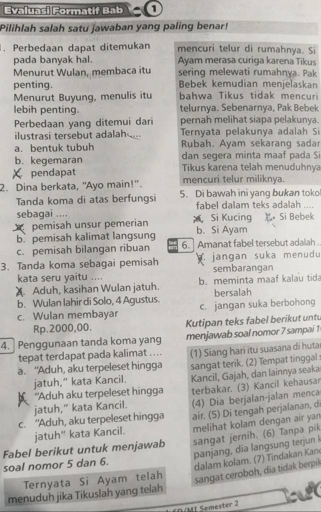 Evaluasi Formatif Bab ①
Pilihlah salah satu jawaban yang paling benar!
. Perbedaan dapat ditemukan mencuri telur di rumahnya. Si
pada banyak hal. Ayam merasa curiga karena Tikus
Menurut Wulan, membaca itu sering melewati rumahnya. Pak
penting. Bebek kemudian menjelaskan
Menurut Buyung, menulis itu bahwa Tikus tidak mencuri
lebih penting. telurnya. Sebenarnya, Pak Bebek
Perbedaan yang ditemui dari pernah melihat siapa pelakunya.
ilustrasi tersebut adalah ... Ternyata pelakunya adalah Si
a. bentuk tubuh Rubah. Ayam sekarang sadar
b. kegemaran dan segera minta maaf pada Si
X pendapat
Tikus karena telah menuduhnya
2. Dina berkata, “Ayo main!”. mencuri telur miliknya.
Tanda koma di atas berfungsi 5. Di bawah ini yang bukan toko
fabel dalam teks adalah ....
sebagai ....
pemisah unsur pemerian  Si Kucing X Si Bebek
b. pemisah kalimat langsung b. Si Ayam
c. pemisah bilangan ribuan 6.] Amanat fabel tersebut adalah .
3. Tanda koma sebagai pemisah . jangan suka menudu
sembarangan
kata seru yaitu ....
A. Aduh, kasihan Wulan jatuh. b. meminta maaf kalau tida
bersalah
b. Wulan lahir di Solo, 4 Agustus. c. jangan suka berbohong
c. Wulan membayar
Rp.2000,00. Kutipan teks fabel berikut untu
4. Penggunaan tanda koma yang menjawab soal nomor 7 sampai 1
tepat terdapat pada kalimat …. (1) Siang hari itu suasana di hutar
a. “Aduh, aku terpeleset hingga sangat terik. (2) Tempat tinggal :
jatuh,” kata Kancil.
Kancil, Gajah, dan lainnya seaka
A 'Aduh aku terpeleset hingga terbakar. (3) Kancil kehausar
jatuh,” kata Kancil.
(4) Dia berjalan-jalan menca
c. “Aduh, aku terpeleset hingga air. (5) Di tengah perjalanan, di
melihat kolam dengan air yan
jatuh” kata Kancil.
Fabel berikut untuk menjawab sangat jernih. (6) Tanpa pik
panjang, dia langsung terjun k
soal nomor 5 dan 6.
Ternyata Si Ayam telah dalam kolam. (7) Tindakan Kan
sangat ceroboh, dia tidak berpik
menuduh jika Tikuslah yang telah
CD/MI Semester 2