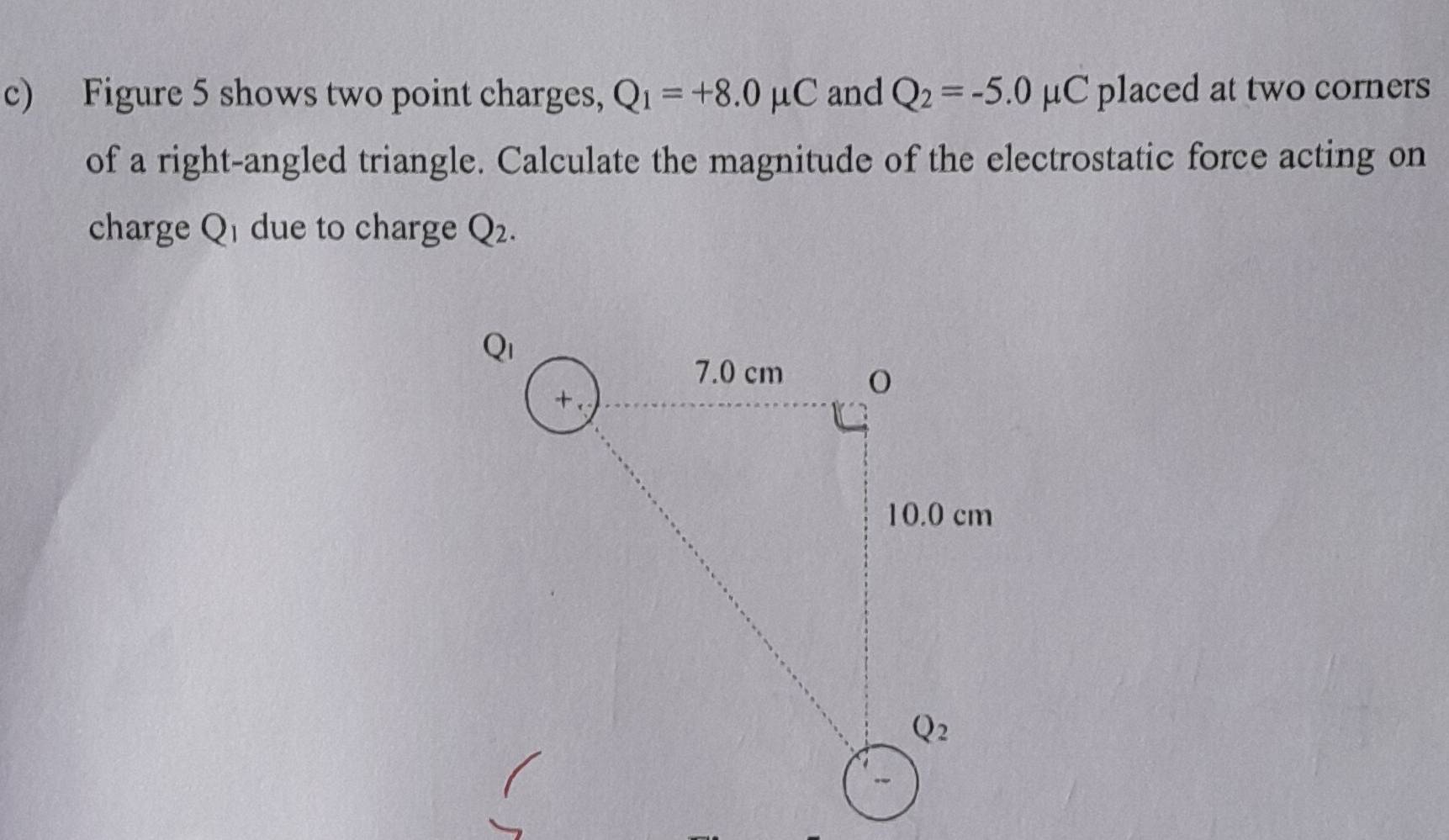 Figure 5 shows two point charges, Q_1=+8.0mu C and Q_2=-5.0mu C placed at two corners
of a right-angled triangle. Calculate the magnitude of the electrostatic force acting on
charge Q due to charge Q_2