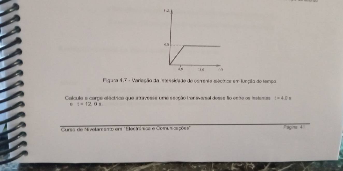 Figura 4.7 - Variação da intensidade da corrente eléctrica em função do tempo 
Calcule a carga eléctrica que atravessa uma secção transversal desse fio entre os instantes t=4,0s
t=12,0s. 
Curso de Nivelamento em 'Electrónica e Comunicações' Página 41