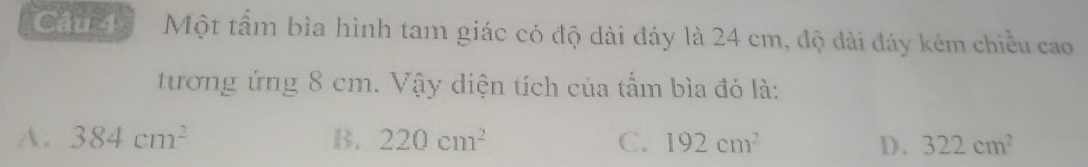 Một tầm bìa hình tam giác có độ dài đáy là 24 cm, độ dài đáy kém chiều cao
tương ứng 8 cm. Vậy diện tích của tấm bìa đó là:
A. 384cm^2 B. 220cm^2 C. 192cm^2 D. 322cm^2