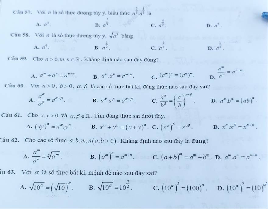 Với σ là số thực đương tùy ý, biểu thức a^(frac 5)3:a^(frac 1)3 là
A. a^5. B. a^(frac 1)9. a^(frac 4)3.
C.
D. a^2.
Câu 58. Với σ là số thực đương tùy dot y· sqrt(a^3) bǎng
A. a^6. B. a^(frac 3)2. a^(frac 2)3. a^(frac 1)6.
C.
D.
Câu 59. Cho a>0.m,n∈ R. Khẳng định nảo sau đây đúng?
A. a^m+a^n=a^(m+n). B. a^m.a^n=a^(m-n). C. (a^m)^n=(a^n)^m. D.  a^m/a^n =a^(n-m).
Câu 60. Với a>0,b>0 α β là các số thực bắt kì, đẳng thức nào sau đây sai?
A.  a^(alpha)/a^(beta) =a^(alpha -beta). B. a^(alpha).a^(beta)=a^(alpha +beta). C.  a^(alpha)/b^(beta) =( a/b )^alpha -beta . D. a^(alpha).b^(alpha)=(ab)^alpha .
Câu 61. Cho x,y>0 và alpha .beta ∈ R. Tìm đẳng thức sai đưới đây.
A. (xy)^alpha =x^(alpha).y^(alpha). B. x^(alpha)+y^(alpha)=(x+y)^alpha  C. (x^(alpha))^beta =x^(alpha beta). D. x^(alpha).x^(beta)=x^(alpha +beta).
Câu 62. Cho các số thực a,b.m.n(a,b>0). Khẳng định nào sau đây là đúng?
A.  a^m/a^n =sqrt[n](a^m). B. (a^m)^n=a^(m-n). C. (a+b)^m=a^m+b^m. D. a^m.a^n=a^(m+n).
Ấu 63. Với α là số thực bắt ki, mệnh để nào sau đây sai?
A. sqrt(10^(alpha))=(sqrt(10))^alpha . B. sqrt(10^(alpha))=10^(frac alpha)2. C. (10^(alpha))^2=(100)^alpha . D. (10^(alpha))^2=(10)^alpha^2