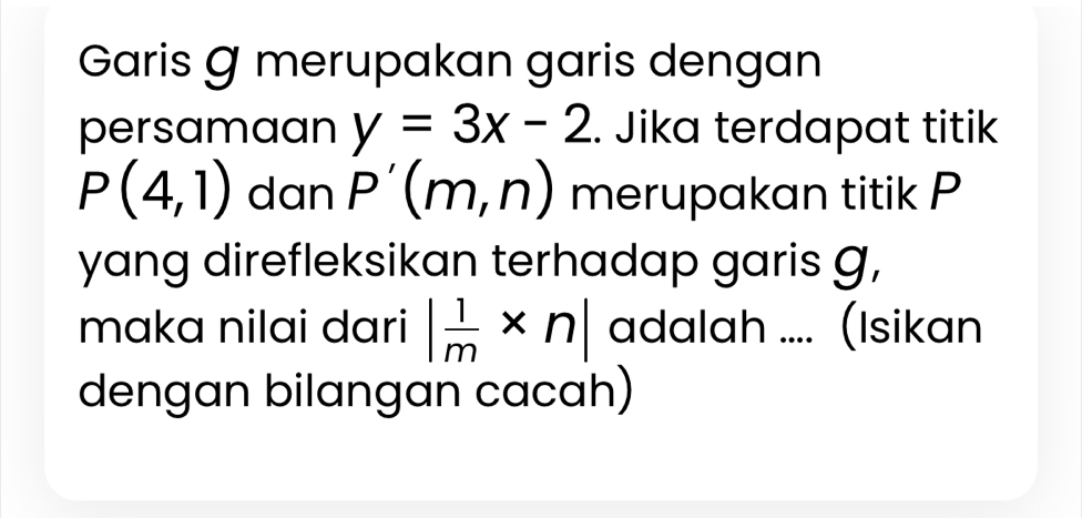 Garis Ø merupakan garis dengan 
persamaan y=3x-2. Jika terdapat titik
P(4,1) dan P'(m,n) merupakan titik P
yang direfleksikan terhadap garis g, 
maka nilai dari | 1/m * n| adalah .... (Isikan 
dengan bilangan cacah)