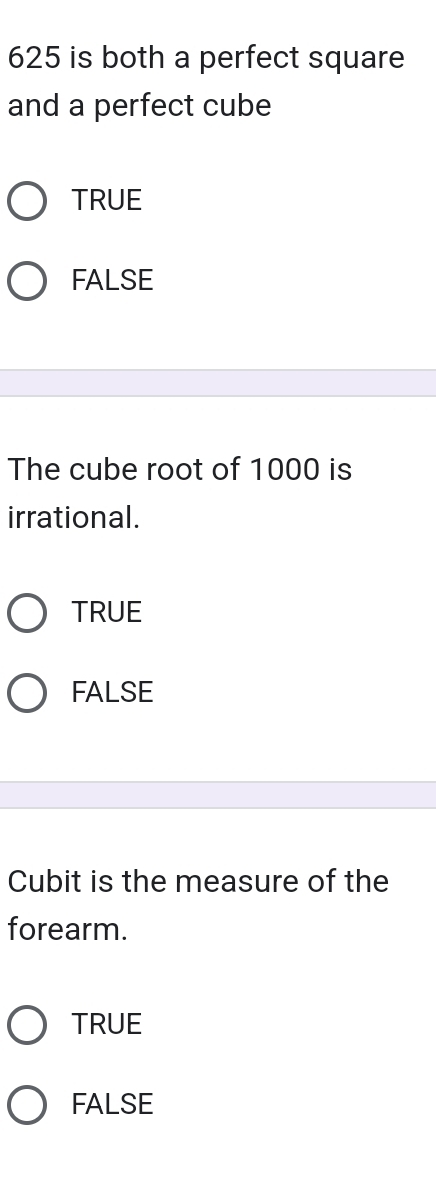 625 is both a perfect square
and a perfect cube
TRUE
FALSE
The cube root of 1000 is
irrational.
TRUE
FALSE
Cubit is the measure of the
forearm.
TRUE
FALSE