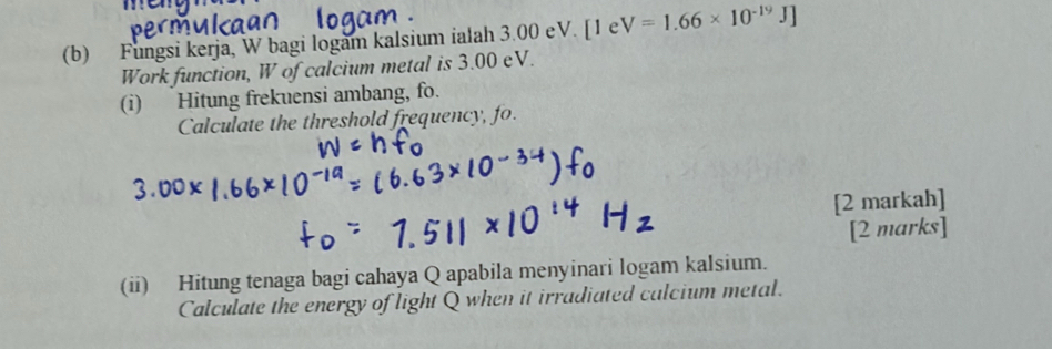 Fungsi kerja, W bagi logam kalsium ialah 3.00 eV. [1eV=1.66* 10^(-19)J]
Work function, W of calcium metal is 3.00 eV. 
(i) Hitung frekuensi ambang, fo. 
Calculate the threshold frequency, fo. 
[2 markah] 
[2 marks] 
(ii) Hitung tenaga bagi cahaya Q apabila menyinari logam kalsium. 
Calculate the energy of light Q when it irradiated calcium metal.