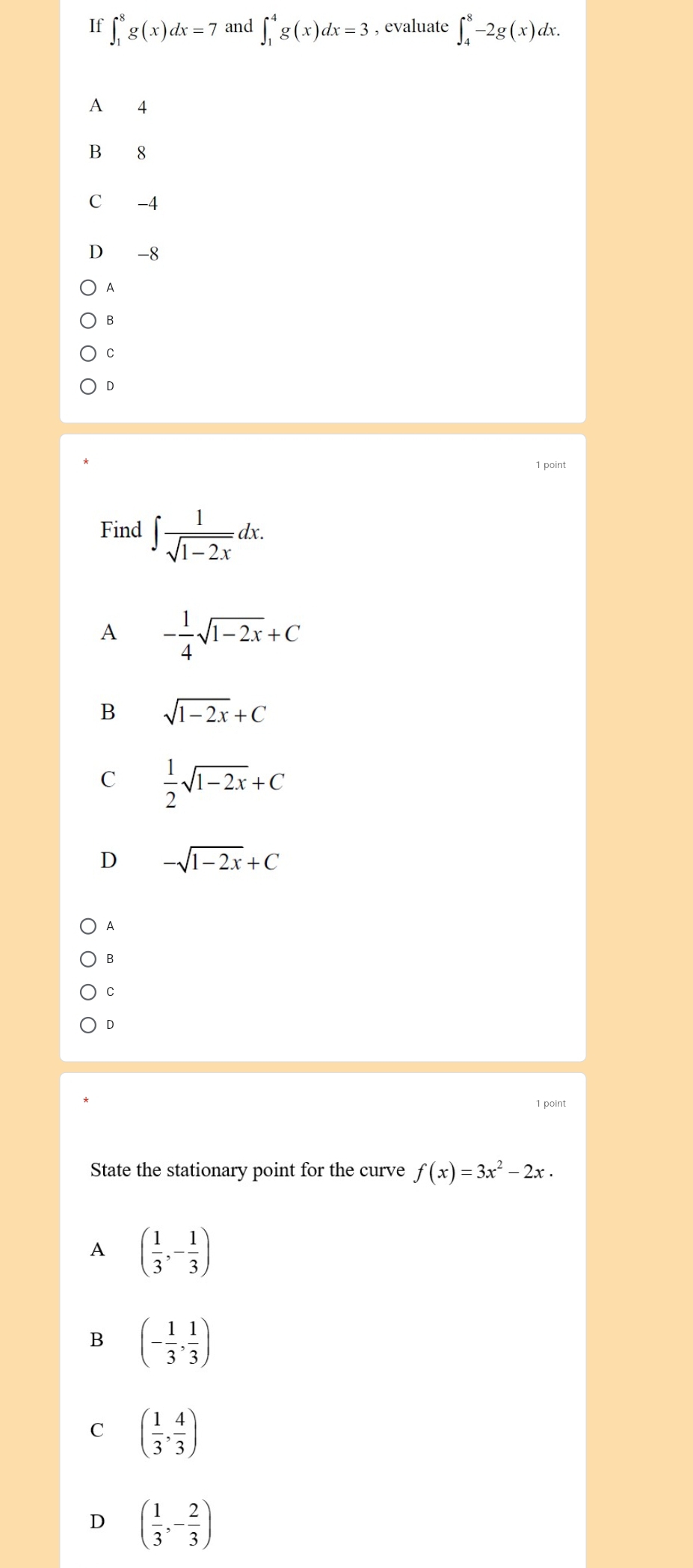 If ∈t _1^(8g(x)dx=7 and ∈t _1^4g(x)dx=3 , evaluate ∈t _4^8-2g(x)dx.
A 4
B 8
C -4
D -8
A
B
C
D
1 point
Find ∈t frac 1)sqrt(1-2x)dx.
A - 1/4 sqrt(1-2x)+C
B sqrt(1-2x)+C
C  1/2 sqrt(1-2x)+C
D -sqrt(1-2x)+C
A
B
D
1 point
State the stationary point for the curve f(x)=3x^2-2x.
A ( 1/3 ,- 1/3 )
B (- 1/3 , 1/3 )
C ( 1/3 , 4/3 )
D ( 1/3 ,- 2/3 )