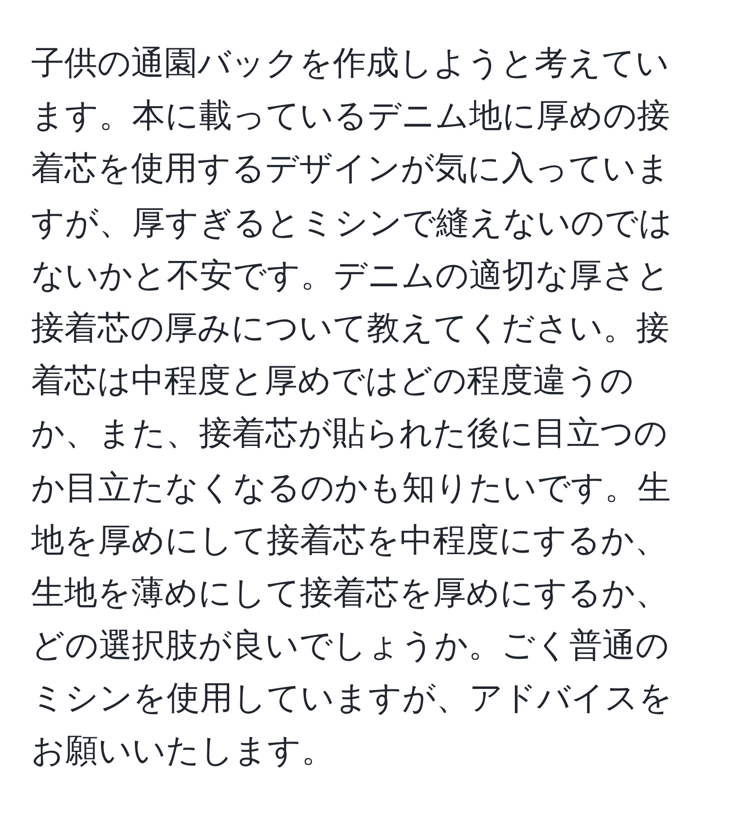 子供の通園バックを作成しようと考えています。本に載っているデニム地に厚めの接着芯を使用するデザインが気に入っていますが、厚すぎるとミシンで縫えないのではないかと不安です。デニムの適切な厚さと接着芯の厚みについて教えてください。接着芯は中程度と厚めではどの程度違うのか、また、接着芯が貼られた後に目立つのか目立たなくなるのかも知りたいです。生地を厚めにして接着芯を中程度にするか、生地を薄めにして接着芯を厚めにするか、どの選択肢が良いでしょうか。ごく普通のミシンを使用していますが、アドバイスをお願いいたします。