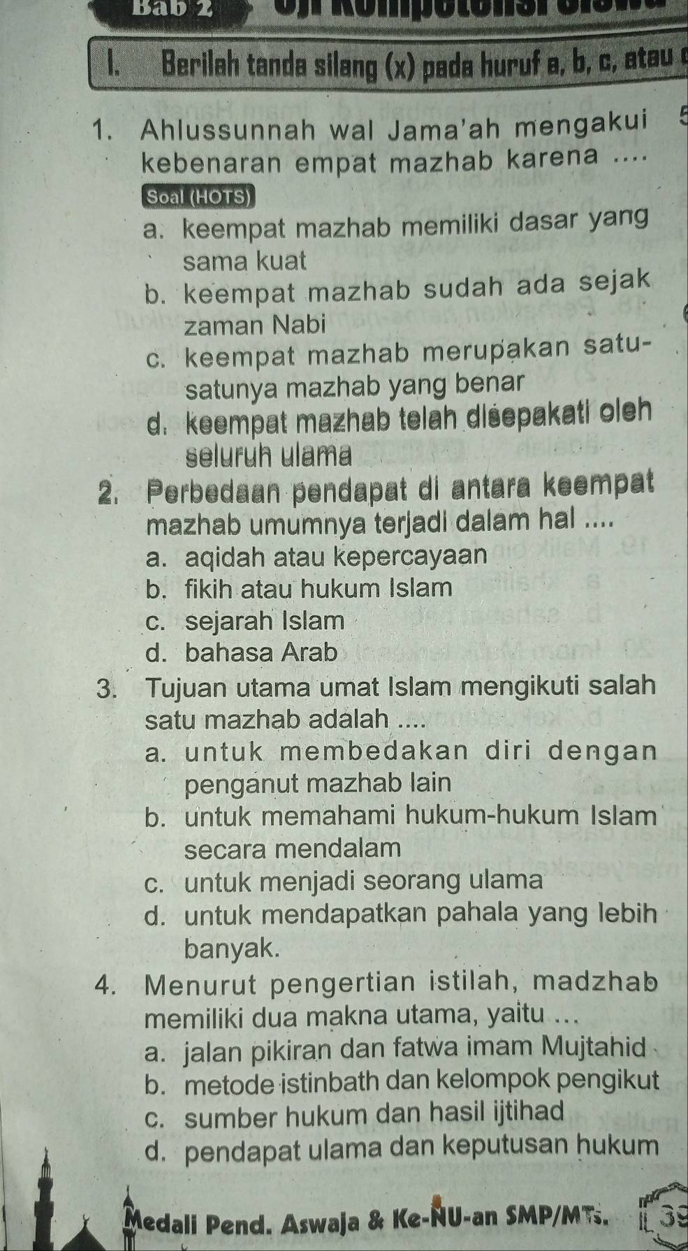 Bab z e Kömpo to nere i n
1. Berilah tanda silang (x) pada huruf a, b, c, atau c
1. Ahlussunnah wal Jama'ah mengakui 5
kebenaran empat mazhab karena ....
Soal (HOTS)
a. keempat mazhab memiliki dasar yang
sama kuat
b. keempat mazhab sudah ada sejak
zaman Nabi
c. keempat mazhab merupakan satu-
satunya mazhab yang benar
d. keempat mazhab telah disepakati oleh
seluruh ulama
2. Perbedaan pendapat di antara keempat
mazhab umumnya terjadi dalam hal ....
a. aqidah atau kepercayaan
b. fikih atau hukum Islam
c. sejarah Islam
d. bahasa Arab
3. Tujuan utama umat Islam mengikuti salah
satu mazhab adalah ....
a. untuk membedakan diri dengan
penganut mazhab lain
b. untuk memahami hukum-hukum Islam
secara mendalam
c. untuk menjadi seorang ulama
d. untuk mendapatkan pahala yang lebih
banyak.
4. Menurut pengertian istilah, madzhab
memiliki dua makna utama, yaitu ...
a. jalan pikiran dan fatwa imam Mujtahid
b. metode istinbath dan kelompok pengikut
c. sumber hukum dan hasil ijtihad
d. pendapat ulama dan keputusan hukum
Medali Pend. Aswaja & Ke-ÑU-an SMP/MTs. 39