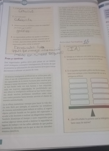 = otos =o tlen eón c   =  
F. A cut gete o ls coorstaconn petoecó ls sentia? ye caks sagatcke a said thet w  et to . 
_p ad t - - pte mm -
_
r l o e utn  io    
=r mão teiee puíe  eese el rei de u     
2  …    ta Emeso pamlims tomna saparidad paa loces 
unted sn apshe de las compretaatas. Aamos in  
_qur ts ra a tote of devectar a la preorided tn hs parg e 
_ mane de tenlome e el rem  l  pir
B ¿Dónde buscacte la respuente a estas doa pregontas?. ===ficiones de comportemienos del ==t ==
== =I teate a gn at gratc=   vicación de vitero Selea atilicanda timogiafias de 
μ
_A pesar de ustas priomupationes, to has voels nms 2
_
ta lags gats quefate y costoona pase ol tismod sn   
4. Lon organiradones graficos nos dyuidan a vsunnuer y más más aplicaciones de euta tarnulogia y los coms 
nncontrar la informnación con mayor inlscided que en =  mk an to iecead cos cme      
=ganizadue gradicio simillar al anterion? on fexto. ¿Qué ofres temas podrias representar con un Actividad formativa
_
1. ¿Guâl es ol tema principal del texts]
_
_
Pros y contras 2. Subneya en el besto con color verle les ventajas y un 
_
Este organizador gráfico sirve para poner en un mismo las desiventajas del uss de la inteligencía artifelón
mivel jerárquico conceptos contrapuestos. El becho de que
se presente la infurmación de esta manera sieve para tomar
_
decisiones o reforzar um punto de vista. 3. En el sguiente onganizador gráfico vvrle de maner
El término inteligencia artificial (1a) se utilica para sefe- Breve cincs ventajas y cincó desventajas del uso de la
tirse al uso de computadoras con el objetivo de imnar inteligencis artificial.
las capacidades de la menos humana pará reselver pro
blemas y tumar decisiones. Conterme las computadoras
se tan becho cada ver esás baretas y han adquirido
cada vez mayõées capacidades, las posibilidades que
nos ofrece la inteligencia artificial se han becho mays 
res, desde resolver problemas científicos como crear
manera automarizada. una nueva peoteína hasta beindar servicio al cliente de
La ís ofrece numerosas ventajas para hacer la vida dia
na más fácil; por ejemplo, al contrular los semáfors
de manera automática para reducir el tráfico, al sugerir
alguna película basada en los gustos del espectador o
ayudar a los doctres a realizar un diagnóstico médico.
También disminuye el tiempo y costo requendos para
realizar algunas tareas, ayuda a mejorar la seguridad en 4. ¿Que dificultades te gostaría que la inelgenca
lugares de trabajo y en las calles, además de que podría
aumentar la velocádac con la que se dan los descubri- fuera capar de resolver?
miensos científicos