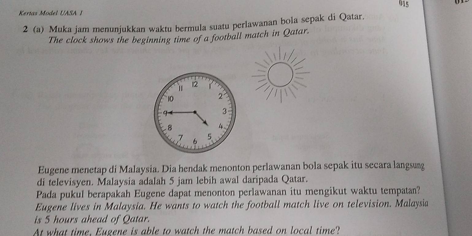 015 
Kertas Model UASA I 
2 (a) Muka jam menunjukkan waktu bermula suatu perlawanan bola sepak di Qatar. 
The clock shows the beginning time of a football match in Qatar. 
Eugene menetap di Malaysia. Dia hendak menonton perlawanan bola sepak itu secara langsung 
di televisyen. Malaysia adalah 5 jam lebih awal daripada Qatar. 
Pada pukul berapakah Eugene dapat menonton perlawanan itu mengikut waktu tempatan? 
Eugene lives in Malaysia. He wants to watch the football match live on television. Malaysia 
is 5 hours ahead of Qatar. 
At what time, Eugene is able to watch the match based on local time?