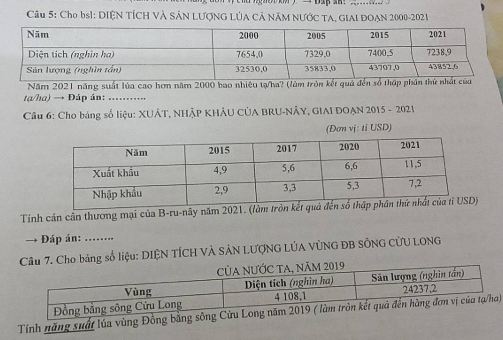 … 
Câu 5: Cho bsI: DIỆN TÍCH VÀ SẢN LƯợNG LÚA CẢ NÃM NƯỚC TA, GIAI ĐOẠN 2000-2021 
Năm 2021 năng suất lúa cao hơn năm 2000 bao nhiêu tạ/ha? (làm tròn kết quả đến 
tạ/ha) → Đáp án: ….. 
Câu 6: Cho bảng số liệu: XUÁT, NHÂP KHÂU CÚA BRU-NÂY, GIAI ĐOẠN 2015 - 2021 
(Đơn vị: tỉ USD) 
Tính cán cân thương mại của B-ru-nây năm 
→ * Đáp án: ……. 
Câu 7. Cho bảng số liệu: DIỆN TÍCH VÀ SẢN LƯợNG LÚA VỦNG ĐB SÔNG CỦU LONG 
Tính năng suất lúa vùng Đồng bằ