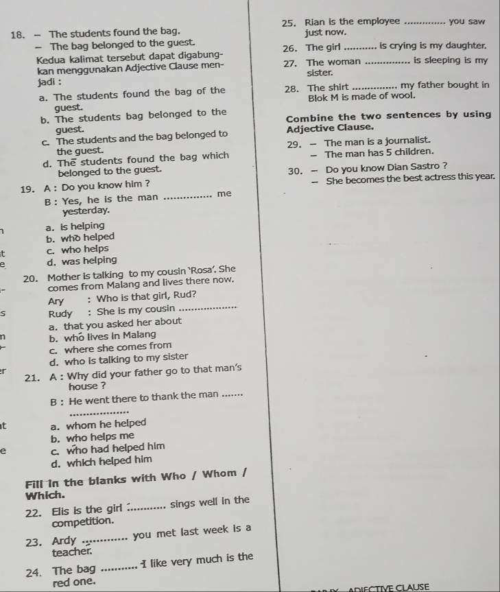 Rian is the employee _you saw
18. - The students found the bag. just now.
- The bag belonged to the guest. _is crying is my daughter.
Kedua kalimat tersebut dapat digabung- 26. The girl_
kan menggunakan Adjective Clause men- 27. The woman is sleeping is my
jadi : sister.
a. The students found the bag of the 28. The shirt _my father bought in
guest. Blok M is made of wool.
b. The students bag belonged to the Combine the two sentences by using
guest.
c. The students and the bag belonged to Adjective Clause.
the guest. 29. - The man is a journalist.
d. The students found the bag which - The man has 5 children.
belonged to the guest. 30. - Do you know Dian Sastro ?
19. A : Do you know him ? -- She becomes the best actress this year.
B : Yes, he is the man _me
yesterday.
a. is helping
b. who helped
t c. who helps
e d. was helping
20. Mother is talking to my cousin ‘Rosa’. She
comes from Malang and lives there now.
Ary : Who is that girl, Rud?
S Rudy : She is my cousin_
a. that you asked her about
n b. who lives in Malang
c. where she comes from
d. who is talking to my sister
r
21. A : Why did your father go to that man's
house ?
B : He went there to thank the man ....
_
t a. whom he helped
b. who helps me
e c. who had helped him
d. which helped him
Fill in the blanks with Who / Whom /
Which.
22. Elis is the girl ... sings well in the
competition.
23. Ardy _you met last week is a
teacher.
24. The bag _I like very much is the
red one.
DIFCTIVE CLAUSE