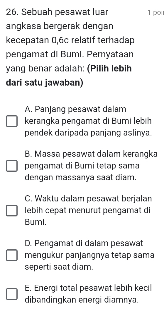 Sebuah pesawat luar 1 poi
angkasa bergerak dengan
kecepatan 0, 6c relatif terhadap
pengamat di Bumi. Pernyataan
yang benar adalah: (Pilih lebih
dari satu jawaban)
A. Panjang pesawat dalam
kerangka pengamat di Bumi lebih
pendek daripada panjang aslinya.
B. Massa pesawat dalam kerangka
pengamat di Bumi tetap sama
dengan massanya saat diam.
C. Waktu dalam pesawat berjalan
lebih cepat menurut pengamat di
Bumi.
D. Pengamat di dalam pesawat
mengukur panjangnya tetap sama
seperti saat diam.
E. Energi total pesawat lebih kecil
dibandingkan energi diamnya.