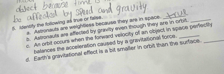 Identify the following as true or false.
a. Astronauts are weightless because they are in space.
_
b. Astronauts are affected by gravity even though they are in orbit.
_
c. An orbit occurs when the forward velocity of an object in space perfectly
balances the acceleration caused by a gravitational force.
d. Earth’s gravitational effect is a bit smaller in orbit than the surface.