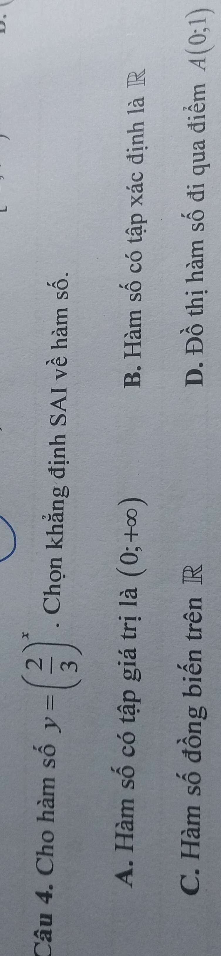 Cho hàm số y=( 2/3 )^x. Chọn khẳng định SAI về hàm số.
A. Hàm số có tập giá trị là (0;+∈fty ) B. Hàm số có tập xác định là R
C. Hàm số đồng biến trên R D. Đồ thị hàm số đi qua điểm A(0;1)