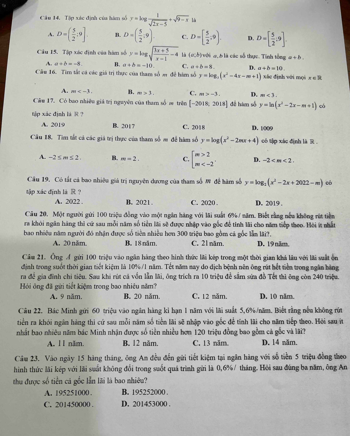 Tập xác định của hàm số y=log  1/sqrt(2x-5) +sqrt(9-x) là
A. D=( 5/2 ;9]. B. D=( 5/2 ;9). C. D=[ 5/2 ;9). D. D=[ 5/2 ;9].
Câu 15. Tập xác định của hàm số y=log sqrt(frac 3x+5)x-1-4 là (a;b) với đ, b là các số thực. Tính tổng a+b.
A. a+b=-8. B. a+b=-10. C. a+b=8. D. a+b=10.
Câu 16. Tìm tất cả các giá trị thực của tham số m đề hàm số y=log _3(x^2-4x-m+1) xác định với mọi x ∈R
A. m B. m>3. C. m>-3. D. m<3.
Câu 17. Có bao nhiêu giá trị nguyên của tham số m trên [-2018;2018] để hàm số y=ln (x^2-2x-m+1) có
tập xác định là R ?
A. 2019 B. 2017 C. 2018 D. 1009
Câu 18. Tìm tất cả các giá trị thực của tham số m để hàm số y=log (x^2-2mx+4) có tập xác định là R .
A. -2≤ m≤ 2. B. m=2.
C. beginarrayl m>2 m
D. -2
Câu 19. Có tất cả bao nhiêu giá trị nguyên dương của tham số m đề hàm số y=log _2(x^2-2x+2022-m) có
tập xác định là R ?
A. 2022 . B. 2021 . C. 2020 . D. 2019 .
Câu 20. Một người gửi 100 triệu đồng vào một ngân hàng với lãi suất 6%/ năm. Biết rằng nếu không rút tiền
ra khỏi ngân hàng thì cứ sau mỗi năm số tiền lãi sẽ được nhập vào gốc để tính lãi cho năm tiếp theo. Hỏi ít nhất
bao nhiêu năm người đó nhận được số tiền nhiều hơn 300 triệu bao gồm cả gốc lẫn lãi?.
A. 20 năm. B. 18 năm. C. 21 năm. D. 19 năm.
Câu 21. Ông Á gửi 100 triệu vào ngân hàng theo hình thức lãi kép trong một thời gian khá lâu với lãi suất ổn
định trong suốt thời gian tiết kiệm là 10%/1 năm. Tết năm nay do dịch bệnh nên ông rút hết tiền trong ngân hàng
ra để gia đình chi tiêu. Sau khi rút cả vốn lẫn lãi, ông trích ra 10 triệu đề sắm sửa đồ Tết thì ông còn 240 triệu.
Hỏi ông đã gửi tiết kiệm trong bao nhiêu năm?
A. 9 năm. B. 20 năm. C. 12 năm. D. 10 năm.
Câu 22. Bác Minh gửi 60 triệu vào ngân hàng kì hạn 1 năm với lãi suất 5,6%/năm. Biết rằng nếu không rút
tiền ra khỏi ngân hàng thì cứ sau mỗi năm số tiền lãi sẽ nhập vào gốc để tính lãi cho năm tiếp theo. Hỏi sau ít
nhất bao nhiêu năm bác Minh nhận được số tiền nhiều hơn 120 triệu đồng bao gồm cả gốc và lãi?
A. 11 năm. B. 12 năm. C. 13 năm. D. 14 năm.
Câu 23. Vào ngày 15 hàng tháng, ông An đều đến gửi tiết kiệm tại ngân hàng với số tiền 5 triệu đồng theo
hình thức lãi kép với lãi suất không đổi trong suốt quá trình gửi là 0,6% / tháng. Hỏi sau đúng ba năm, ông An
thu được số tiền cả gốc lẫn lãi là bao nhiêu?
A. 195251000 . B. 195252000 .
C. 201450000 . D. 201453000 .