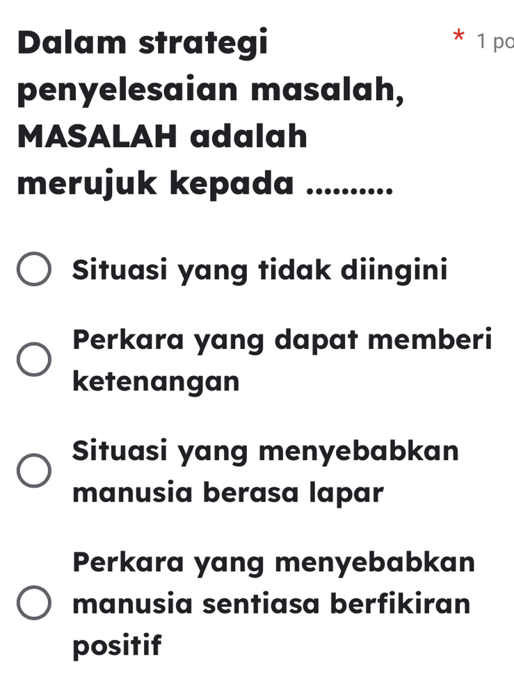 Dalam strategi * 1 po
penyelesaian masalah,
MASALAH adalah
merujuk kepada ..........
Situasi yang tidak diingini
Perkara yang dapat memberi
ketenangan
Situasi yang menyebabkan
manusia berasa lapar
Perkara yang menyebabkan
manusia sentiasa berfikiran
positif