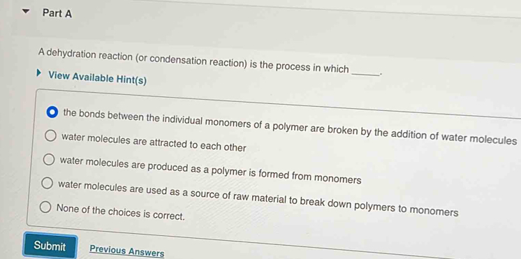 A dehydration reaction (or condensation reaction) is the process in which_ .
View Available Hint(s)
the bonds between the individual monomers of a polymer are broken by the addition of water molecules
water molecules are attracted to each other
water molecules are produced as a polymer is formed from monomers
water molecules are used as a source of raw material to break down polymers to monomers
None of the choices is correct.
Submit Previous Answers