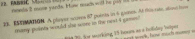 FABRIC Marcis DET9 
needs 2 more yards. How much will he pay fl i 
23. ESTIMATION A player scores 87 points in 6 games. At this rate, about how 
many points would she score in the next 4 games? 
f9420, for working 15 hours as a holiday helper 
t ek , how much money s