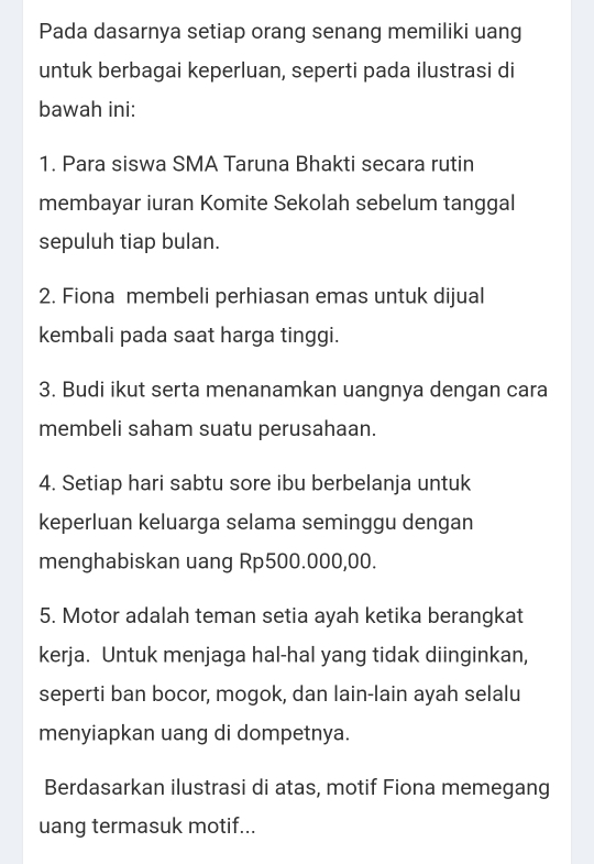 Pada dasarnya setiap orang senang memiliki uang 
untuk berbagai keperluan, seperti pada ilustrasi di 
bawah ini: 
1. Para siswa SMA Taruna Bhakti secara rutin 
membayar iuran Komite Sekolah sebelum tanggal 
sepuluh tiap bulan. 
2. Fiona membeli perhiasan emas untuk dijual 
kembali pada saat harga tinggi. 
3. Budi ikut serta menanamkan uangnya dengan cara 
membeli saham suatu perusahaan. 
4. Setiap hari sabtu sore ibu berbelanja untuk 
keperluan keluarga selama seminggu dengan 
menghabiskan uang Rp500.000,00. 
5. Motor adalah teman setia ayah ketika berangkat 
kerja. Untuk menjaga hal-hal yang tidak diinginkan, 
seperti ban bocor, mogok, dan lain-lain ayah selalu 
menyiapkan uang di dompetnya. 
Berdasarkan ilustrasi di atas, motif Fiona memegang 
uang termasuk motif...