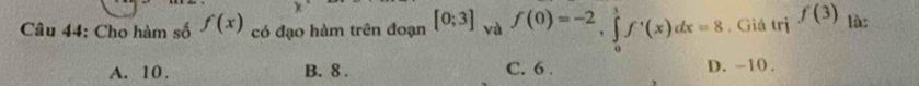 Cho hàm số f(x) có đạo hàm trên đoạn [0;3] và f(0)=-2, ∈tlimits _0^(1f^,)(x)dx=8 , Giá trị f(3) là:
A. 10. B. 8. C. 6. D. -10.