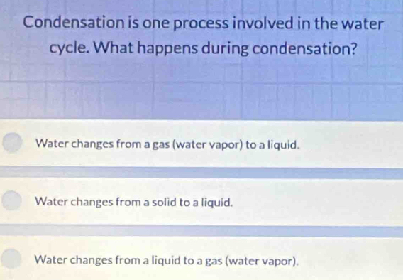 Condensation is one process involved in the water
cycle. What happens during condensation?
Water changes from a gas (water vapor) to a liquid.
Water changes from a solid to a liquid.
Water changes from a liquid to a gas (water vapor).