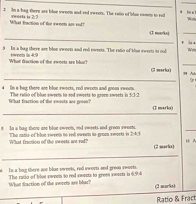 In a bag there are blue sweets and red sweets. The ratio of blue sweets to red s ln a t 
sweets is 2:7 Writ 
What fraction of the sweets are red? 
(2 marks) 
_ 
_ 
9 ln a 
3 In a bag there are blue sweets and red sweets. The ratio of blue sweets to red Writ 
sweets is 4:9
_ 
What fraction of the sweets are blue? 
(2 marks) 10 An 
_ 
(y 
4 In a bag there are blue sweets, red sweets and green sweets. 
The ratio of blue sweets to red sweets to green sweets is 5:3:2
What fraction of the sweets are green? 
(2 marks) 
_ 
_ 
_ 
5 In a bag there are blue sweets, red sweets and green sweets. 
The ratio of blue sweets to red sweets to green sweets is 2:4:5
What fraction of the sweets are red? 11 A 
(2 marks) 
_ 
6 In a bag there are blue sweets, red sweets and green sweets. 
The ratio of blue sweets to red sweets to green sweets is 6:9:4
What fraction of the sweets are blue? 
(2 marks) 
_ 
Ratio & Fract