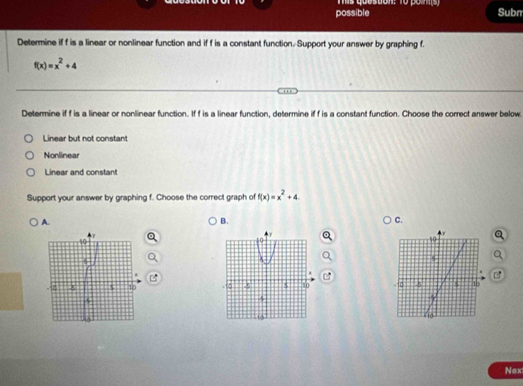 This question: To point(s)
possible Subm
Determine if f is a linear or nonlinear function and if f is a constant function. Support your answer by graphing f.
f(x)=x^2+4
Determine if f is a linear or nonlinear function. If f is a linear function, determine if f is a constant function. Choose the correct answer below.
Linear but not constant
Nonlinear
Linear and constant
Support your answer by graphing f. Choose the correct graph of f(x)=x^2+4.
A.
B.
C.

Nex