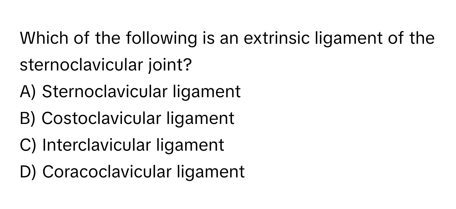 Which of the following is an extrinsic ligament of the sternoclavicular joint?

A) Sternoclavicular ligament
B) Costoclavicular ligament
C) Interclavicular ligament
D) Coracoclavicular ligament