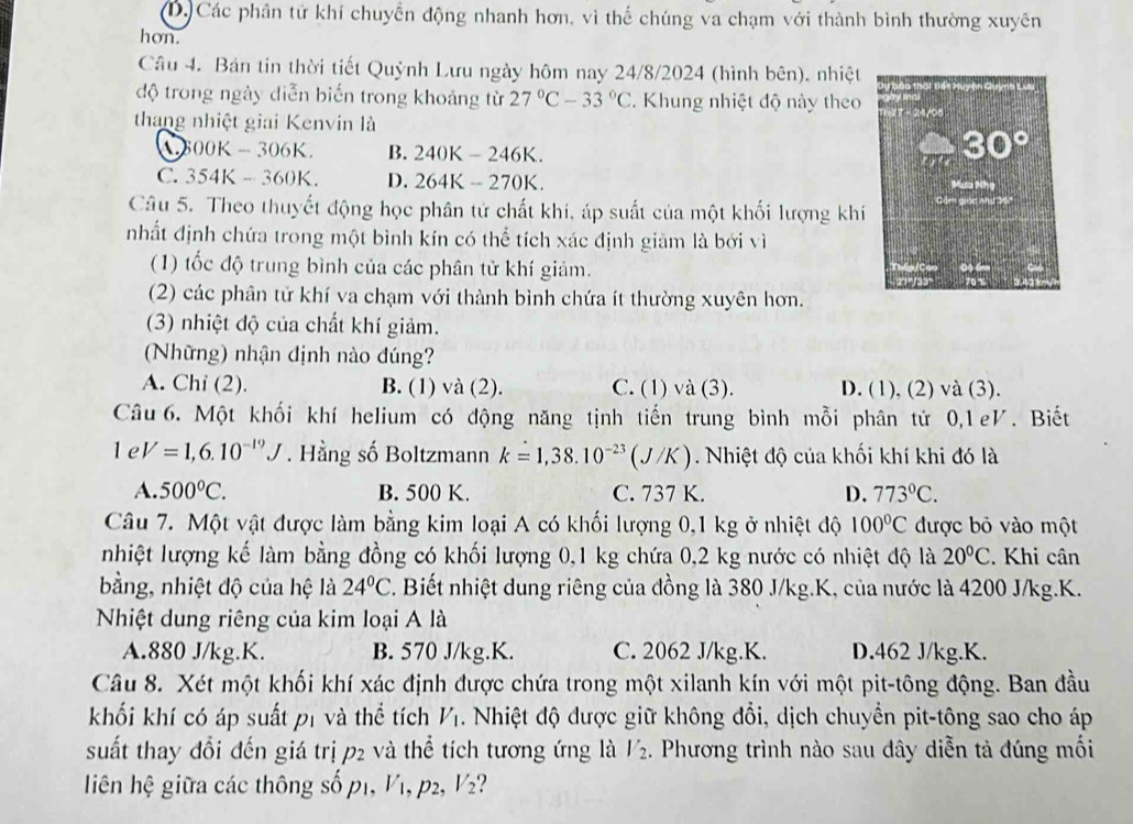 D. Các phân tử khí chuyển động nhanh hơn, vì thể chúng va chạm với thành bình thường xuyên
hon.
Câu 4. Bản tin thời tiết Quỳnh Lưu ngày hôm nay 24/8/2024 (hình bên). nhiệt
độ trong ngày diễn biến trong khoảng từ 27°C-33°C 2. Khung nhiệt độ này theo
thang nhiệt giai Kenvin là
600K-306K. B. 240K-246K.
C. 354K-360K. D. 264K-270K.
Câu 5. Theo thuyết động học phân tử chất khi, áp suất của một khối lượng khí
nhất định chứa trong một bình kín có thể tích xác định giảm là bới vì
(1) tốc độ trung bình của các phân tử khí giảm.
(2) các phân tử khí va chạm với thành bình chứa ít thường xuyên hơn.
(3) nhiệt độ của chất khí giảm.
(Những) nhận định nào đúng?
A. Chi (2). B. (1) và (2). C. (1) và (3). D. (1), (2) và (3).
Câu 6. Một khối khí helium có động năng tịnh tiến trung bình mỗi phân tử 0,1eV. Biết
1 e V=1,6.10^(-19)J. Hằng số Boltzmann k=1,38.10^(-23)(J/K). Nhiệt độ của khối khí khi đó là
A. 500°C. B. 500 K. C. 737 K. D. 773°C.
Câu 7. Một vật được làm bằng kim loại A có khối lượng 0,1 kg ở nhiệt độ 100°C được bỏ vào một
nhiệt lượng kế làm bằng đồng có khối lượng 0,1 kg chứa 0,2 kg nước có nhiệt độ là 20°C. Khi cân
bằng, nhiệt độ của hệ là 24°C. Biết nhiệt dung riêng của đồng là 380 J/kg.K, của nước là 4200 J/kg.K.
Nhiệt dung riêng của kim loại A là
A.880 J/kg.K. B. 570 J/kg.K. C. 2062 J/kg.K. D.462 J/kg.K.
Câu 8. Xét một khối khí xác định được chứa trong một xilanh kín với một pit-tông động. Ban đầu
khối khí có áp suất p1 và thể tích V_1 4 Nhiệt độ được giữ không đổi, dịch chuyền pit-tông sao cho áp
suất thay đổi đến giá trị p2 và thể tích tương ứng là V_2. Phương trình nào sau dây diễn tả đúng mối
liên hệ giữa các thông số p1, Vị, p2, V_2