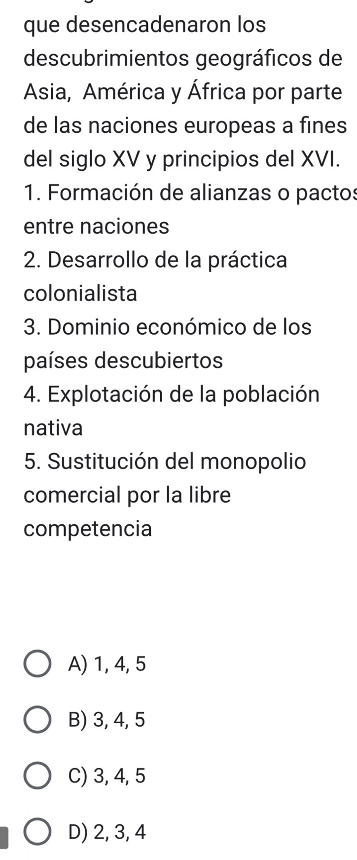 que desencadenaron los
descubrimientos geográficos de
Asia, América y África por parte
de las naciones europeas a fines
del siglo XV y principios del XVI.
1. Formación de alianzas o pactos
entre naciones
2. Desarrollo de la práctica
colonialista
3. Dominio económico de los
países descubiertos
4. Explotación de la población
nativa
5. Sustitución del monopolio
comercial por la libre
competencia
A) 1, 4, 5
B) 3, 4, 5
C) 3, 4, 5
D) 2, 3, 4