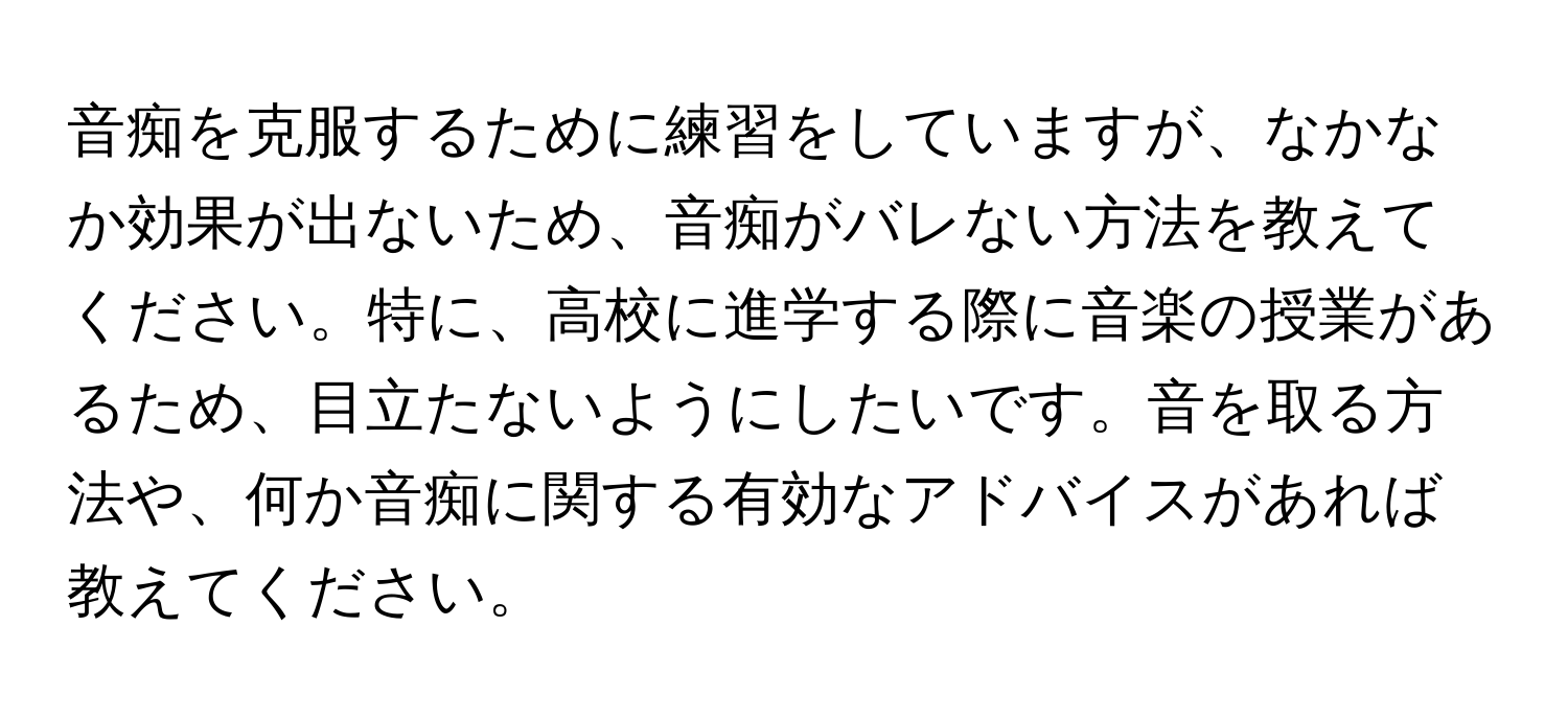 音痴を克服するために練習をしていますが、なかなか効果が出ないため、音痴がバレない方法を教えてください。特に、高校に進学する際に音楽の授業があるため、目立たないようにしたいです。音を取る方法や、何か音痴に関する有効なアドバイスがあれば教えてください。