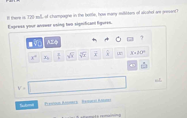 If there is 720 mL of champagne in the bottle, how many milliliters of alcohol are present? 
Express your answer using two significant figures. 
?
□ sqrt[□](□ ) AΣφ
x^a x_b  a/b  sqrt(x) sqrt[n](x) vector x widehat x |X| x· 10^n
X
V=□ mL
Submit Previous Answers Request Answer 
º 5 attempts remaining