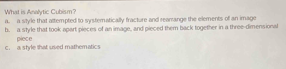 What is Analytic Cubism?
a. a style that attempted to systematically fracture and rearrange the elements of an image
b. a style that took apart pieces of an image, and pieced them back together in a three-dimensional
piece
c. a style that used mathematics