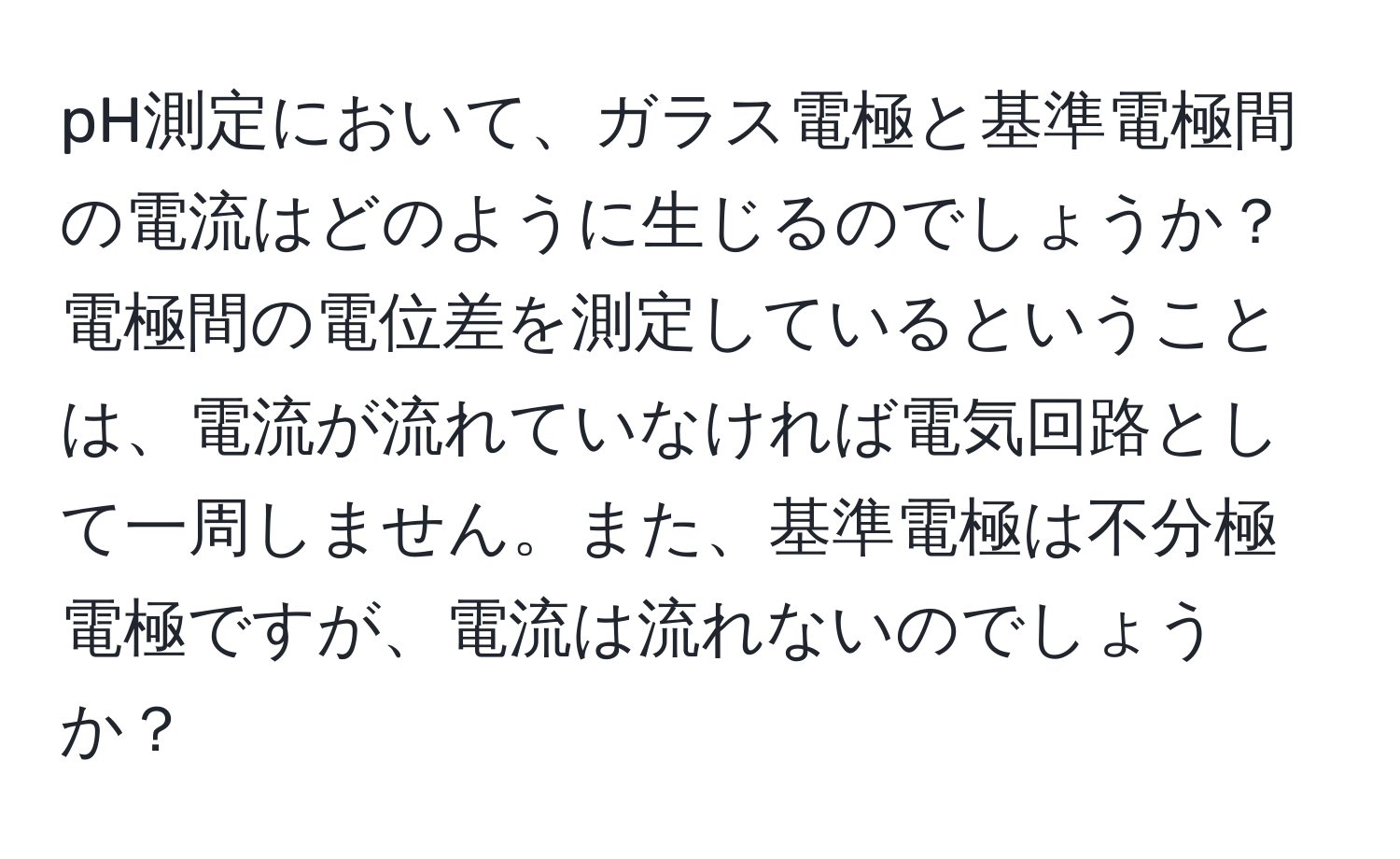 pH測定において、ガラス電極と基準電極間の電流はどのように生じるのでしょうか？電極間の電位差を測定しているということは、電流が流れていなければ電気回路として一周しません。また、基準電極は不分極電極ですが、電流は流れないのでしょうか？