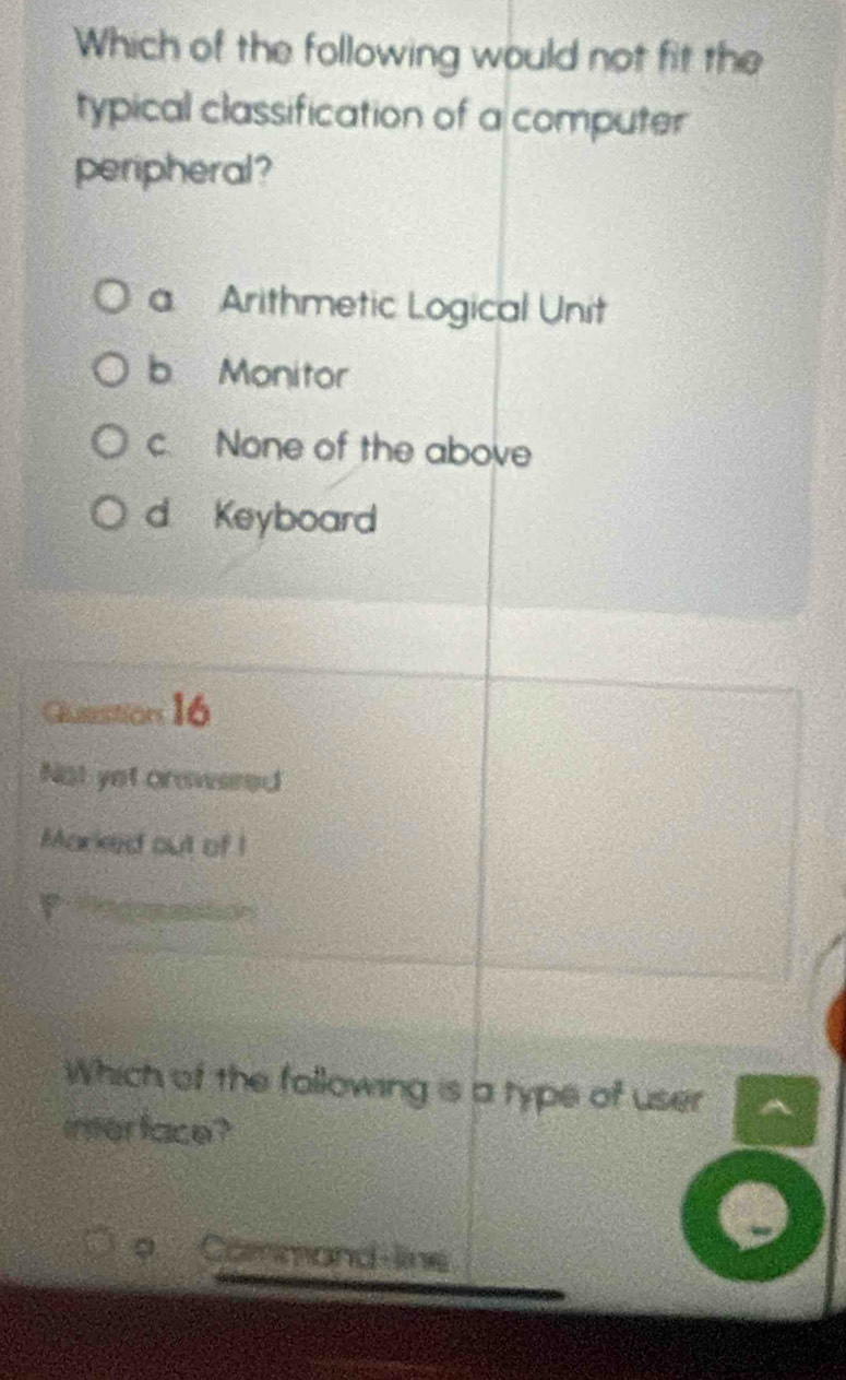 Which of the following would not fit the
typical classification of a computer
peripheral?
a Arithmetic Logical Unit
b Monitor
c. None of the above
d Keyboard
Guastion 16
Not yet onswered
Marked out of I
Which of the following is a type of user
interface?
9 Command-line