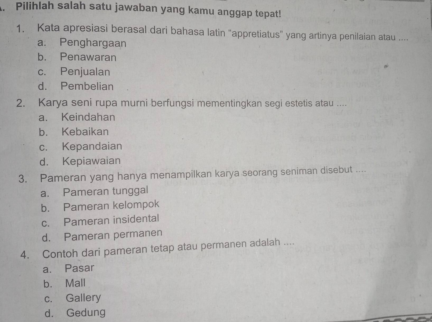 Pilihlah salah satu jawaban yang kamu anggap tepat!
1. Kata apresiasi berasal dari bahasa latin “appretiatus” yang artinya penilaian atau ....
a. Penghargaan
b. Penawaran
c. Penjualan
d. Pembelian
2. Karya seni rupa murni berfungsi mementingkan segi estetis atau ....
a. Keindahan
b. Kebaikan
c. Kepandaian
d. Kepiawaian
3. Pameran yang hanya menampilkan karya seorang seniman disebut ....
a. Pameran tunggal
b. Pameran kelompok
c. Pameran insidental
d. Pameran permanen
4. Contoh dari pameran tetap atau permanen adalah ....
a. Pasar
b. Mall
c. Gallery
d. Gedung