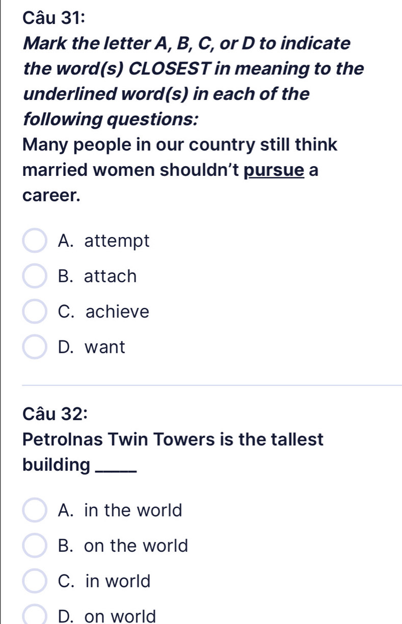 Mark the letter A, B, C, or D to indicate
the word(s) CLOSEST in meaning to the
underlined word(s) in each of the
following questions:
Many people in our country still think
married women shouldn’t pursue a
career.
A. attempt
B. attach
C. achieve
D. want
Câu 32:
Petrolnas Twin Towers is the tallest
building_
A. in the world
B. on the world
C. in world
D. on world