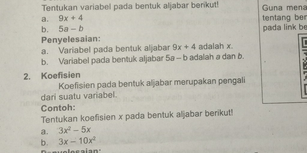 Tentukan variabel pada bentuk aljabar berikut! Guna mena 
a. 9x+4 tentang ber 
b. 5a-b pada link be 
Penyelesaian: 
a. Variabel pada bentuk aljabar 9x+4 adalah x. 
b. Variabel pada bentuk aljabar 5a-b adalah a dan b. 
2. Koefisien 
Koefisien pada bentuk aljabar merupakan pengali 
dari suatu variabel. 
Contoh: 
Tentukan koefisien x pada bentuk aljabar berikut! 
a. 3x^2-5x
b. 3x-10x^2