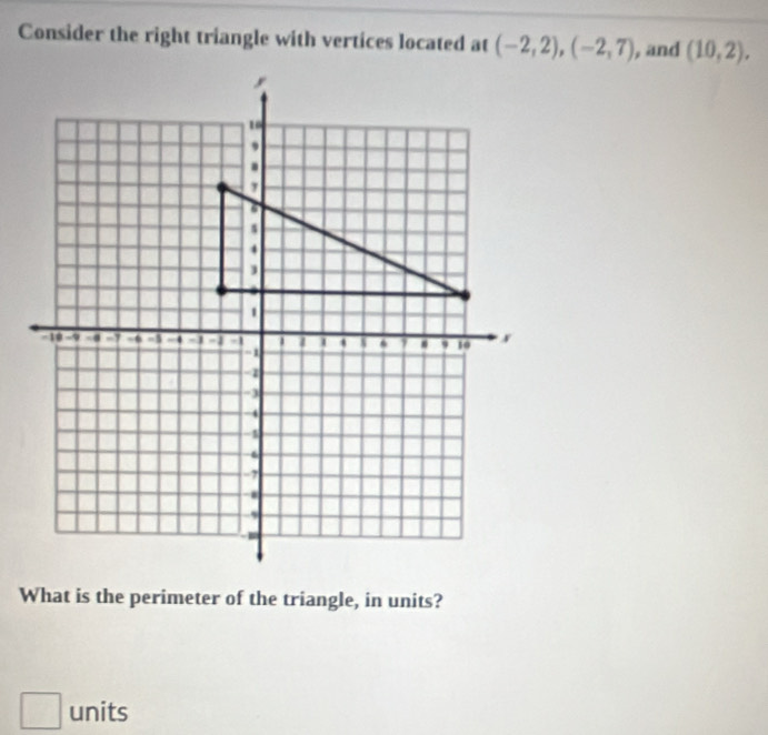 Consider the right triangle with vertices located at (-2,2), (-2,7) , and (10,2), 
What is the perimeter of the triangle, in units? 
□ units