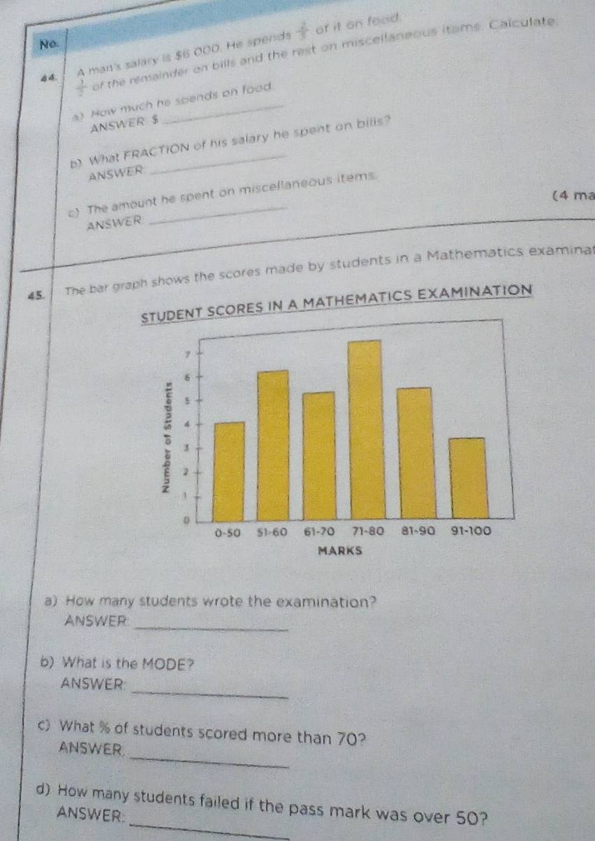 No 
A man's salary is $6 000. He spends  2/3  of it on food.
 1/2  of the remainder on bills and the rest on miscellaneous itams. Calculate 
a) How much he spends on food. 
ANSWER $
b) What FRACTION of his salary he spent on bills? 
ANSWER 
c) The amount he spent on miscellaneous items. 
(4 ma 
ANSWER 
45. The bar graph shows the scores made by students in a Mathematics examinal 
SCORES IN A MATHEMATICS EXAMINATION 
a) How many students wrote the examination? 
ANSWER_ 
b) What is the MODE? 
_ 
ANSWER 
c) What % of students scored more than 70? 
_ 
ANSWER 
_ 
d) How many students failed if the pass mark was over 50? 
ANSWER: