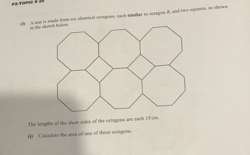 P2-TOPIC # 20 
(1) A mat is made from six identical octagons, each similar to octagon B, and two squares, as shown 
The lengths of the short sides of the octagons are each 15 cm. 
(i) Calculate the area of one of these octagons.