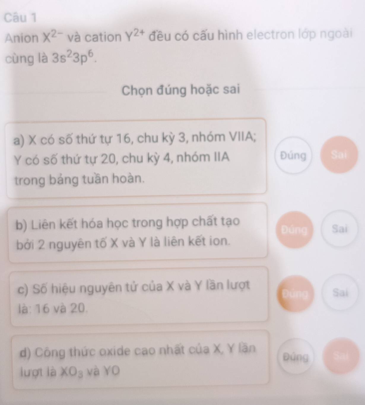 Anion X^(2-) và cation Y^(2+) đều có cấu hình electron lớp ngoài 
cùng là 3s^23p^6. 
Chọn đúng hoặc sai 
a) X có số thứ tự 16, chu kỳ 3, nhóm VIIA;
Y có số thứ tự 20, chu kỳ 4, nhóm IIA 
Đúng Sai 
trong bảng tuần hoàn. 
b) Liên kết hóa học trong hợp chất tạo 
Đúng Sai 
bởi 2 nguyên tố X và Y là liên kết ion. 
c) Số hiệu nguyên tử của X và Y lần lượt 
Sai 
là: 16 và 20. 
d) Công thức oxide cao nhất của X, Y lần Đúng 
lượt là XO_3 : và YO